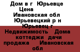 Дом в г. Юрьевце › Цена ­ 650 000 - Ивановская обл., Юрьевецкий р-н, Юрьевец г. Недвижимость » Дома, коттеджи, дачи продажа   . Ивановская обл.